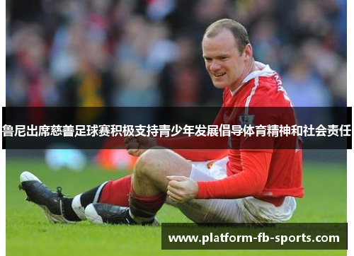 鲁尼出席慈善足球赛积极支持青少年发展倡导体育精神和社会责任