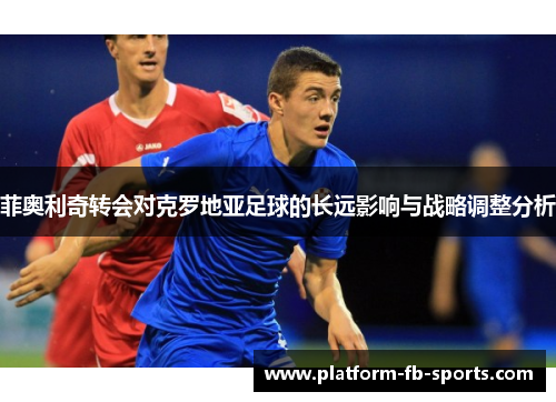 菲奥利奇转会对克罗地亚足球的长远影响与战略调整分析