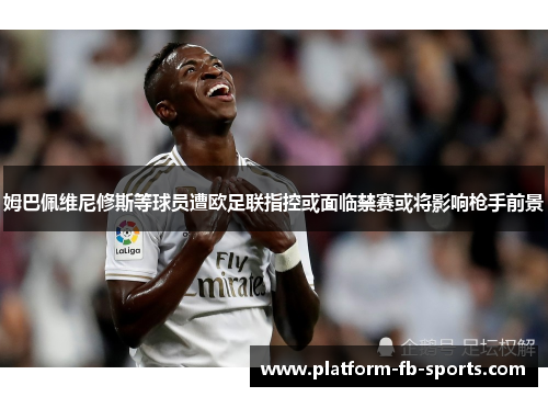 姆巴佩维尼修斯等球员遭欧足联指控或面临禁赛或将影响枪手前景