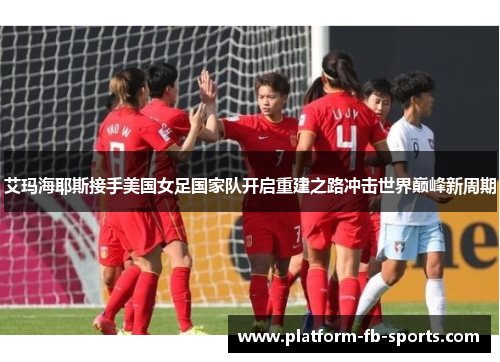 艾玛海耶斯接手美国女足国家队开启重建之路冲击世界巅峰新周期